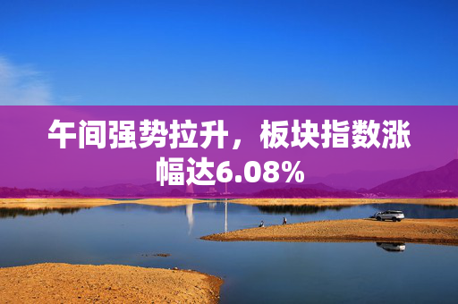 午间强势拉升，板块指数涨幅达6.08%