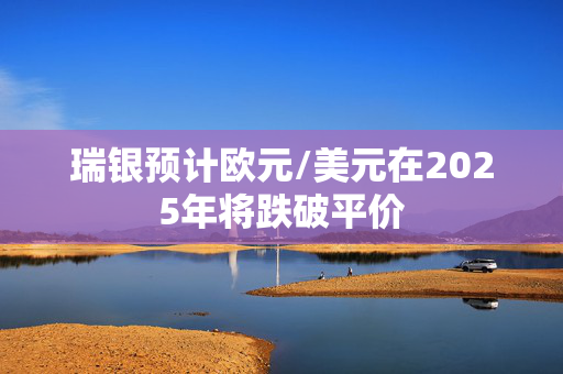 瑞银预计欧元/美元在2025年将跌破平价