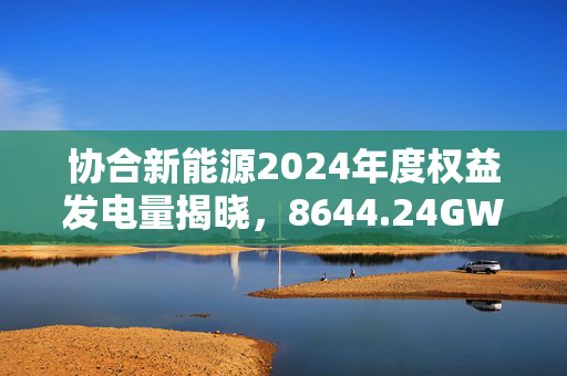 协合新能源2024年度权益发电量揭晓，8644.24GWh荣登行业新高度