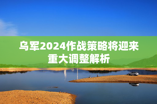 乌军2024作战策略将迎来重大调整解析