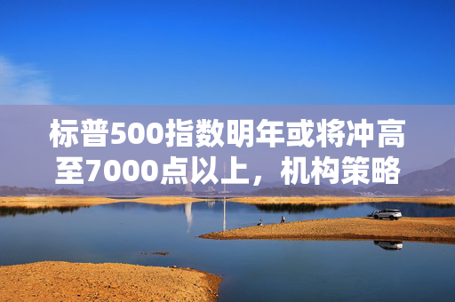 标普500指数明年或将冲高至7000点以上，机构策略展望