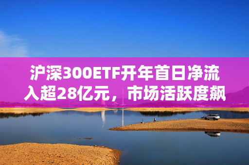 沪深300ETF开年首日净流入超28亿元，市场活跃度飙升