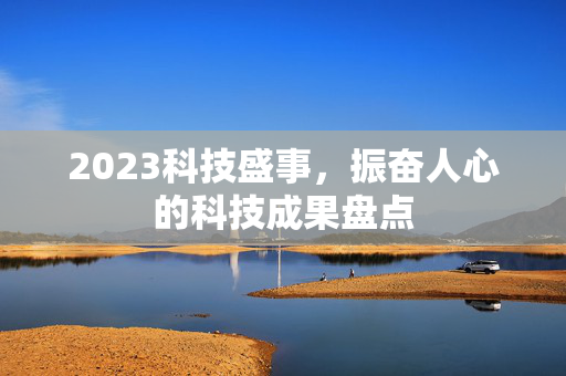 2023科技盛事，振奋人心的科技成果盘点