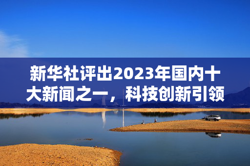 新华社评出2023年国内十大新闻之一，科技创新引领未来