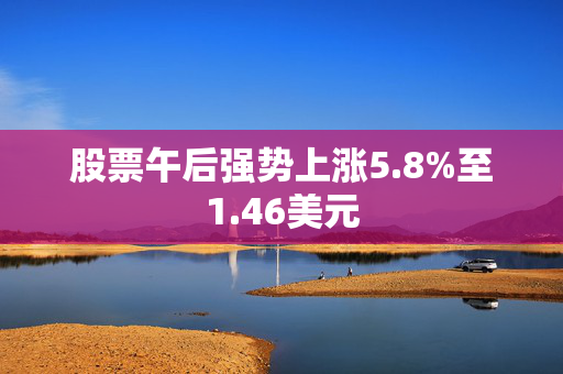 股票午后强势上涨5.8%至1.46美元