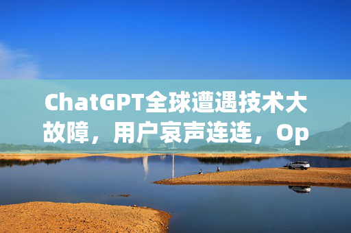 ChatGPT全球遭遇技术大故障，用户哀声连连，OpenAI紧急修复