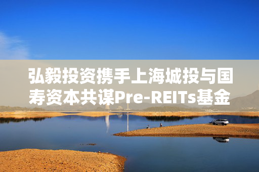 弘毅投资携手上海城投与国寿资本共谋Pre-REITs基金新篇章启航