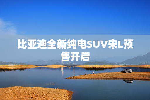 比亚迪全新纯电SUV宋L预售开启