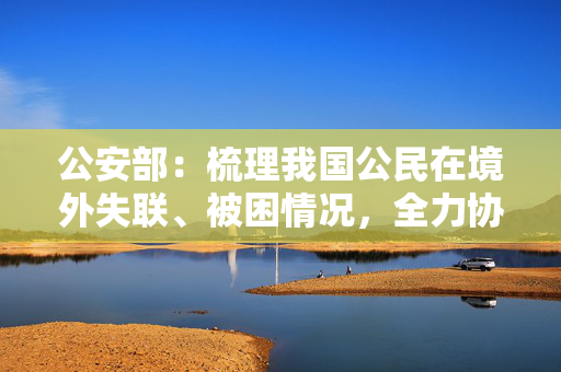 公安部：梳理我国公民在境外失联、被困情况，全力协调解救