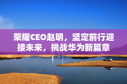 荣耀CEO赵明，坚定前行迎接未来，挑战华为新篇章