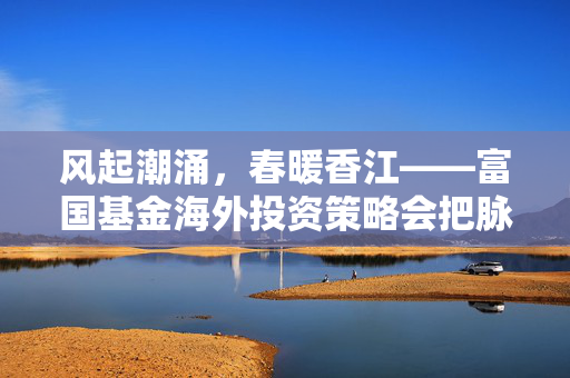 风起潮涌，春暖香江——富国基金海外投资策略会把脉2025港股投资