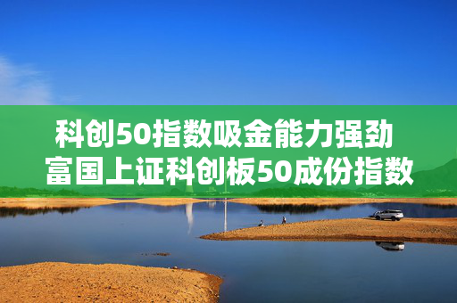 科创50指数吸金能力强劲 富国上证科创板50成份指数基金结募倒计时