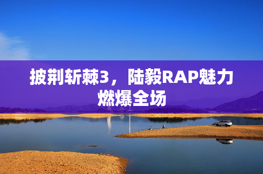 披荆斩棘3，陆毅RAP魅力燃爆全场