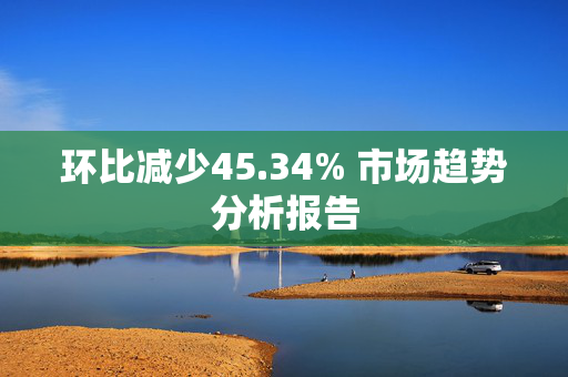 环比减少45.34% 市场趋势分析报告