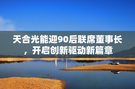 天合光能迎90后联席董事长，开启创新驱动新篇章