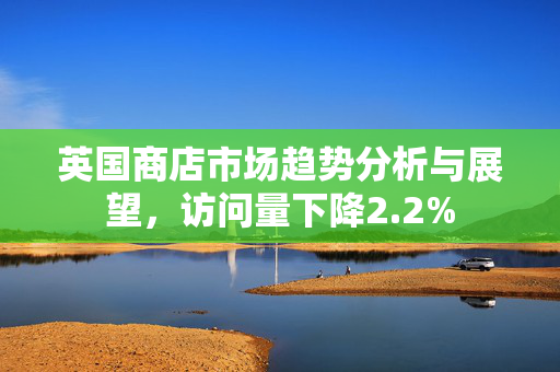 英国商店市场趋势分析与展望，访问量下降2.2%