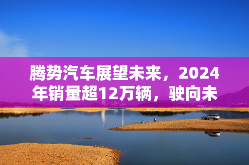 腾势汽车展望未来，2024年销量超12万辆，驶向未来高峰