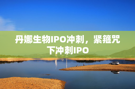 丹娜生物IPO冲刺，紧箍咒下冲刺IPO