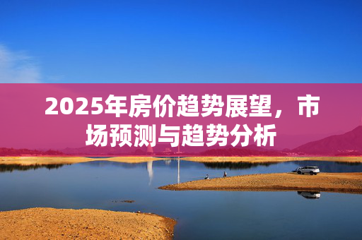 2025年房价趋势展望，市场预测与趋势分析