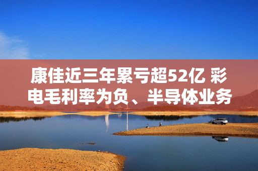 康佳近三年累亏超52亿 彩电毛利率为负、半导体业务缩水95.03% 收购宏晶微电子能否助力脱困？