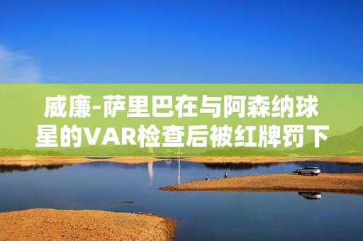 威廉-萨里巴在与阿森纳球星的VAR检查后被红牌罚下，将缺席与利物浦的比赛