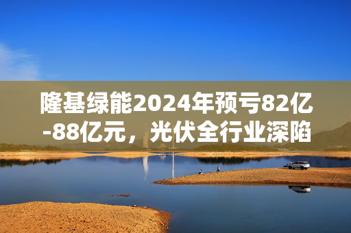 隆基绿能2024年预亏82亿-88亿元，光伏全行业深陷周期性亏损