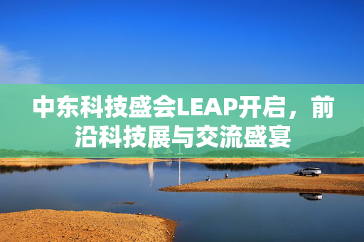 中东科技盛会LEAP开启，前沿科技展与交流盛宴