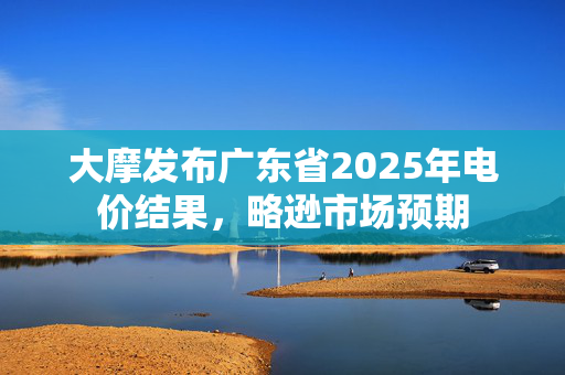 大摩发布广东省2025年电价结果，略逊市场预期