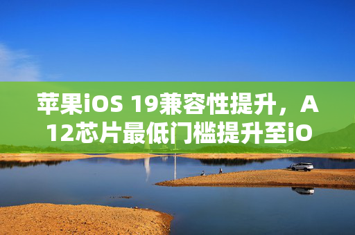 苹果iOS 19兼容性提升，A12芯片最低门槛提升至iOS 19