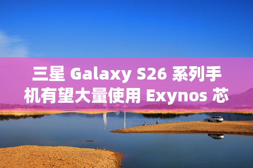 三星 Galaxy S26 系列手机有望大量使用 Exynos 芯片，引领移动技术新篇章