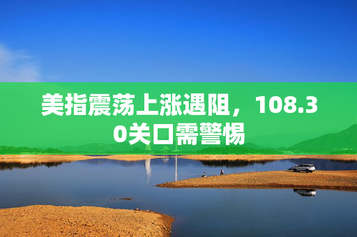 美指震荡上涨遇阻，108.30关口需警惕