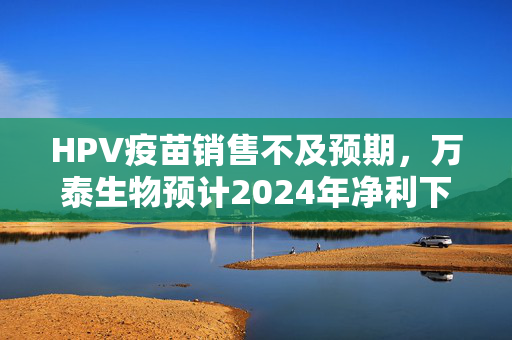 HPV疫苗销售不及预期，万泰生物预计2024年净利下滑九成