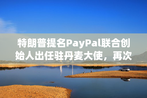 特朗普提名PayPal联合创始人出任驻丹麦大使，再次展现对格陵兰岛的兴趣