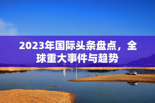 2023年国际头条盘点，全球重大事件与趋势