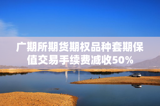 广期所期货期权品种套期保值交易手续费减收50%