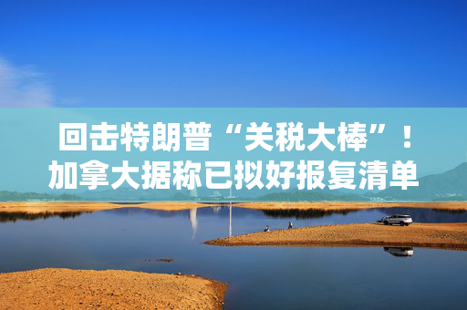 回击特朗普“关税大棒”！加拿大据称已拟好报复清单价值超1000亿美元