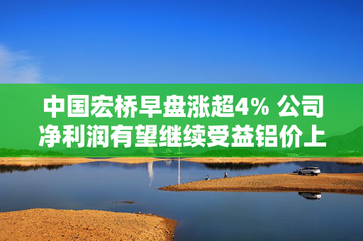 中国宏桥早盘涨超4% 公司净利润有望继续受益铝价上涨