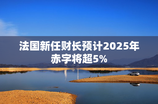 法国新任财长预计2025年赤字将超5%