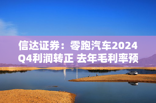 信达证券：零跑汽车2024Q4利润转正 去年毛利率预计不低于8%