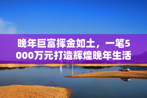 晚年巨富挥金如土，一笔5000万元打造辉煌晚年生活