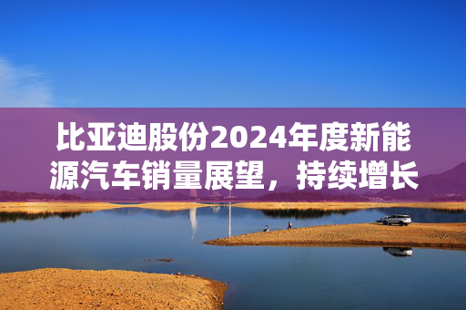 比亚迪股份2024年度新能源汽车销量展望，持续增长，加速布局