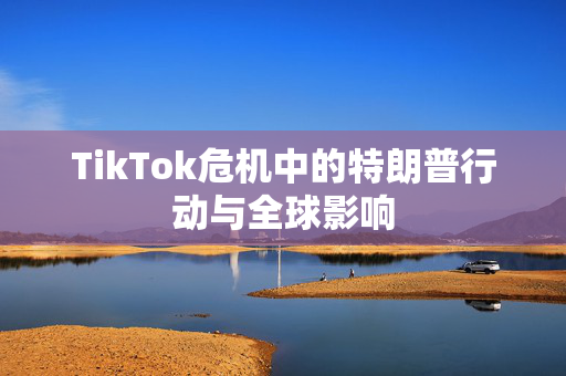 TikTok危机中的特朗普行动与全球影响