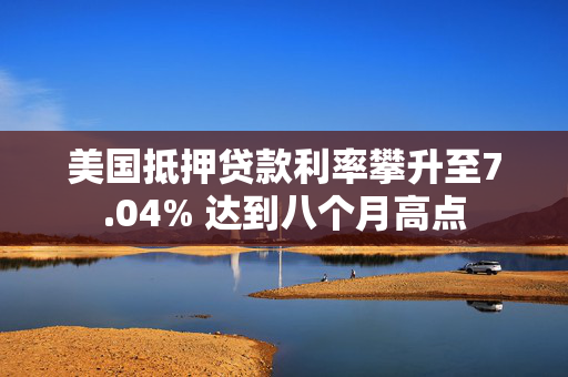 美国抵押贷款利率攀升至7.04% 达到八个月高点