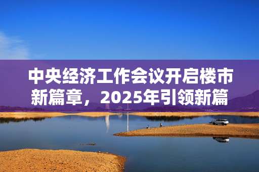 中央经济工作会议开启楼市新篇章，2025年引领新篇章