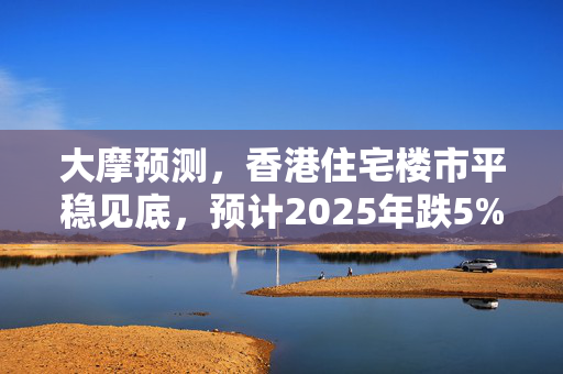 大摩预测，香港住宅楼市平稳见底，预计2025年跌5%