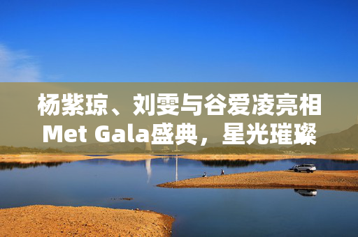 杨紫琼、刘雯与谷爱凌亮相Met Gala盛典，星光璀璨红毯