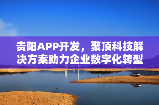 贵阳APP开发，聚顶科技解决方案助力企业数字化转型