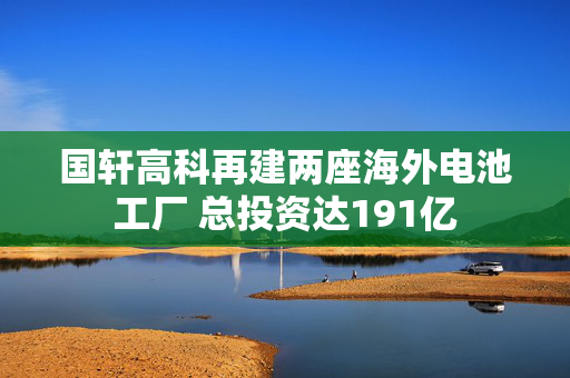 国轩高科再建两座海外电池工厂 总投资达191亿