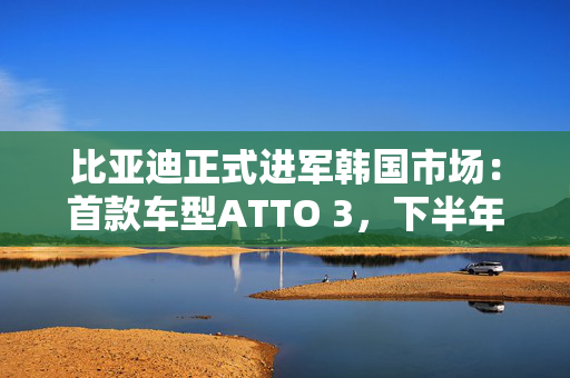 比亚迪正式进军韩国市场：首款车型ATTO 3，下半年推海豹与SEALION 7