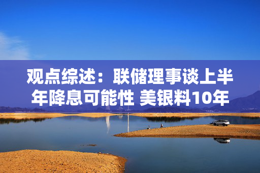 观点综述：联储理事谈上半年降息可能性 美银料10年美债或止于5.25%